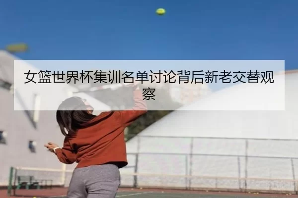 女篮世界杯集训名单讨论背后新老交替观察